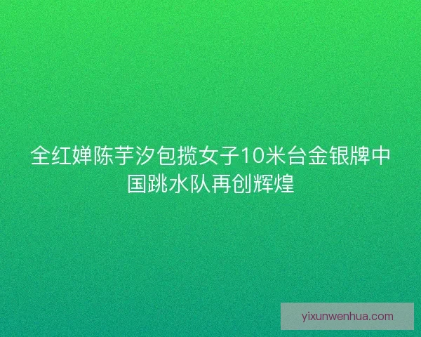 全红婵陈芋汐包揽女子10米台金银牌中国跳水队再创辉煌