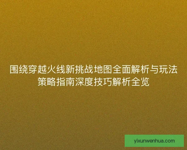 围绕穿越火线新挑战地图全面解析与玩法策略指南深度技巧解析全览