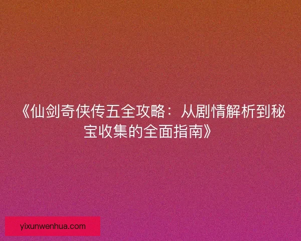 《仙剑奇侠传五全攻略：从剧情解析到秘宝收集的全面指南》