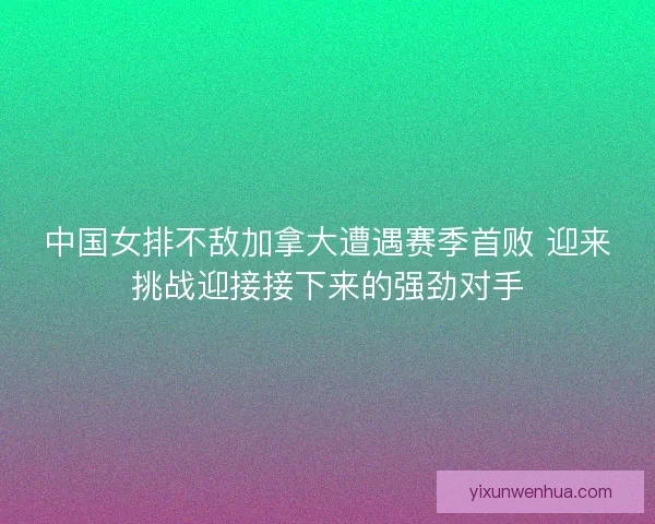 中国女排不敌加拿大遭遇赛季首败 迎来挑战迎接接下来的强劲对手